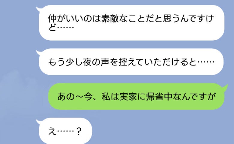 隣人「夜の声を控えていただけると…」私「実家に帰省中ですが…？」夫を問い詰めると衝撃の事実が！