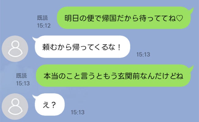 明日帰国予定の私に「帰ってくるな！」と夫→私「実はもう玄関前なの」自宅で見た衝撃の光景に絶句…！