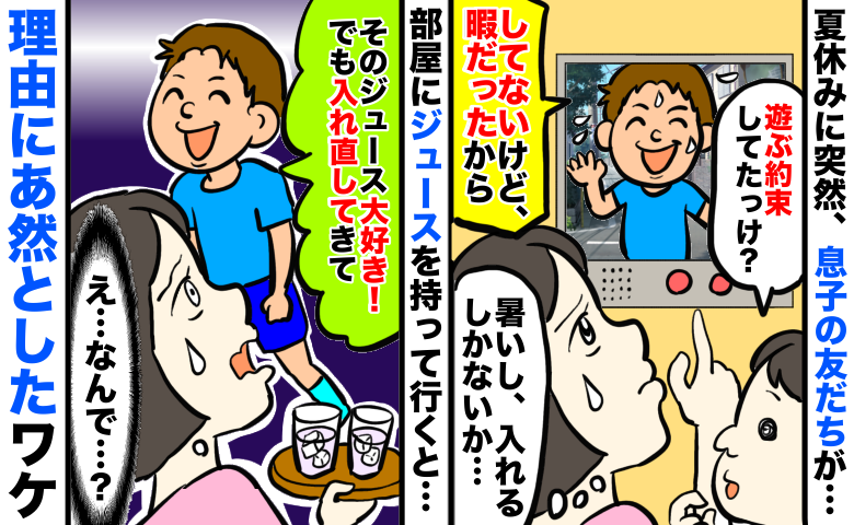 夏休みに息子の友人がアポ無し訪問⇒家に入れると「好きなジュースだ！でも入れ直して」え？理由に絶句