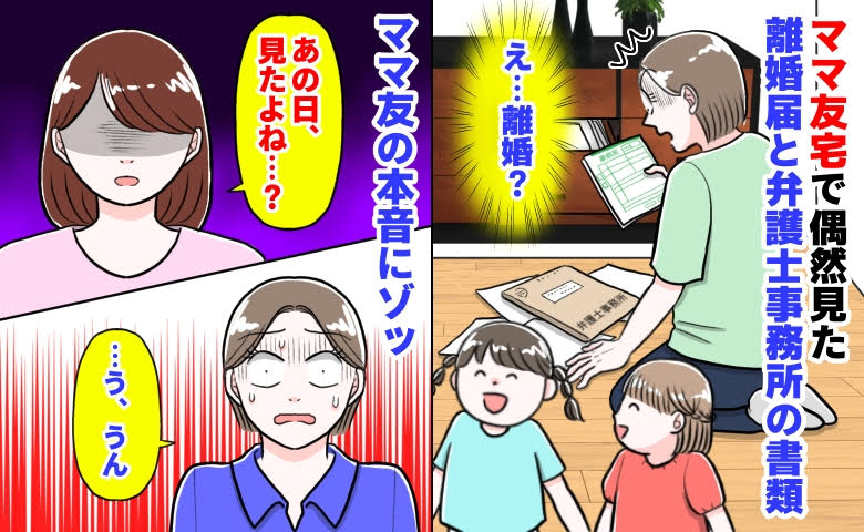 ママ友「見たよね…？」私「うん」ママ友宅で偶然見た離婚届と弁護士事務所の書類→ママ友の本音にゾッ