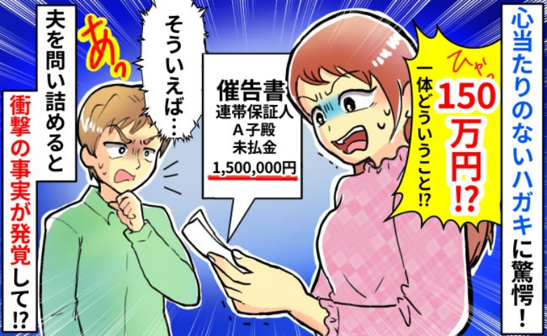 「150万円…？連帯保証人！？」突然届いた一枚のハガキ→心当たりはない…夫を問い詰めた結果！
