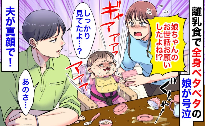 私「娘を見てて」夫「いいよ」数分後、離乳食で全身ベタベタの娘が号泣→は…？問い詰めると夫が真顔で